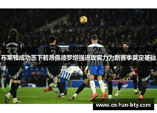 布莱顿成功签下若昂佩德罗增强进攻实力为新赛季奠定基础