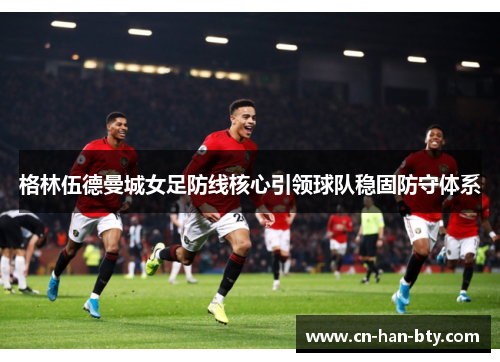 格林伍德曼城女足防线核心引领球队稳固防守体系