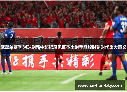 武磊单赛季34球刷新中超纪录见证本土射手巅峰时刻时代重大意义