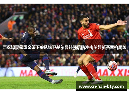 西汉姆豪掷重金签下狼队铁卫基尔曼补强后防冲击英超新赛季格局版