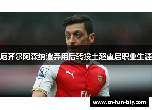 厄齐尔阿森纳遭弃用后转投土超重启职业生涯 厄齐尔阿森纳遭弃用后转投土超重启职业生涯