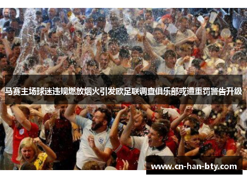 马赛主场球迷违规燃放烟火引发欧足联调查俱乐部或遭重罚警告升级